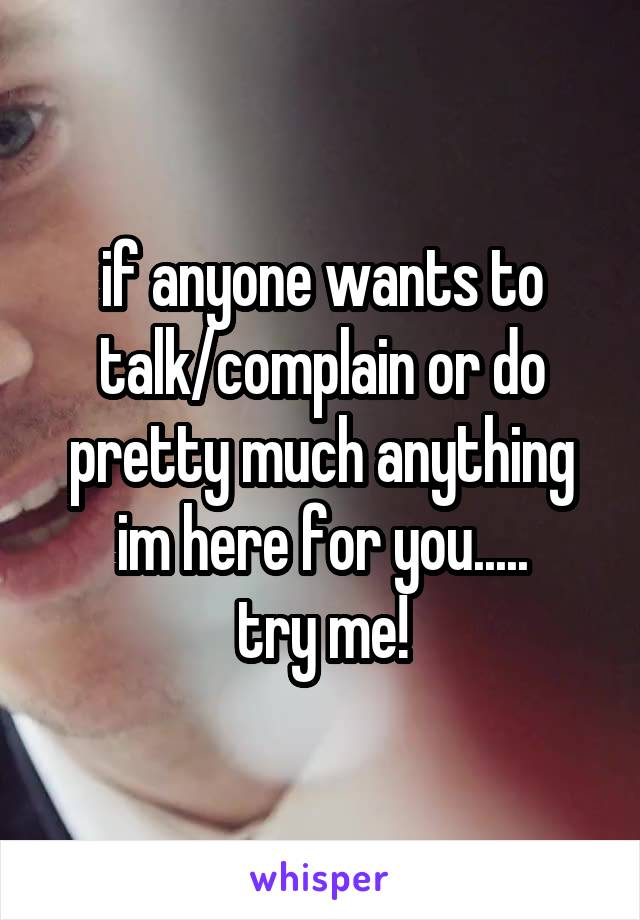 if anyone wants to talk/complain or do pretty much anything im here for you.....
try me!