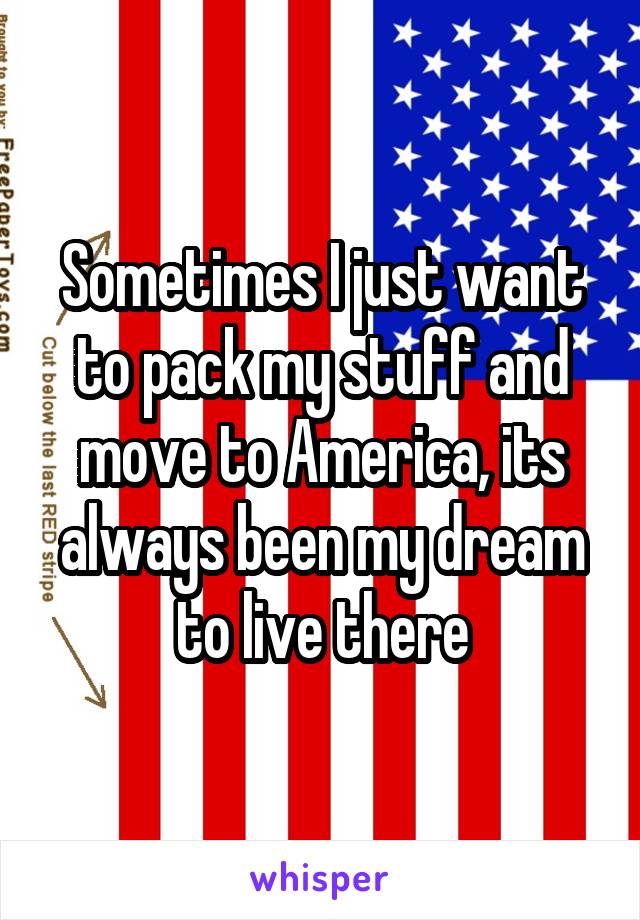 Sometimes I just want to pack my stuff and move to America, its always been my dream to live there