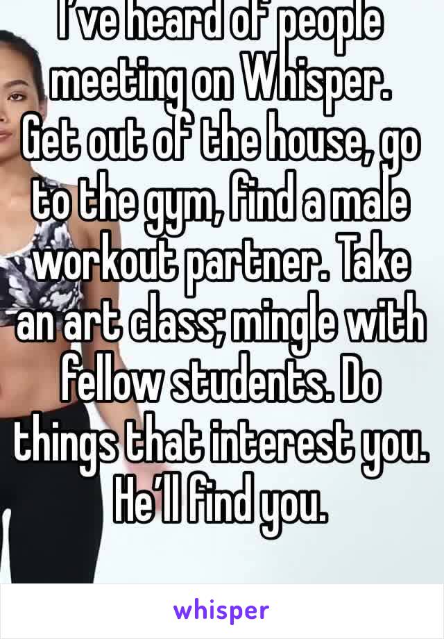 I’ve heard of people meeting on Whisper.
Get out of the house, go to the gym, find a male workout partner. Take an art class; mingle with fellow students. Do things that interest you.
He’ll find you.