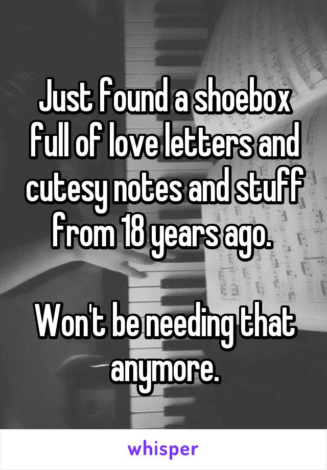 Just found a shoebox full of love letters and cutesy notes and stuff from 18 years ago. 

Won't be needing that anymore.