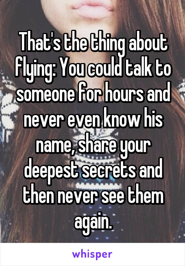 That's the thing about flying: You could talk to someone for hours and never even know his name, share your deepest secrets and then never see them again.