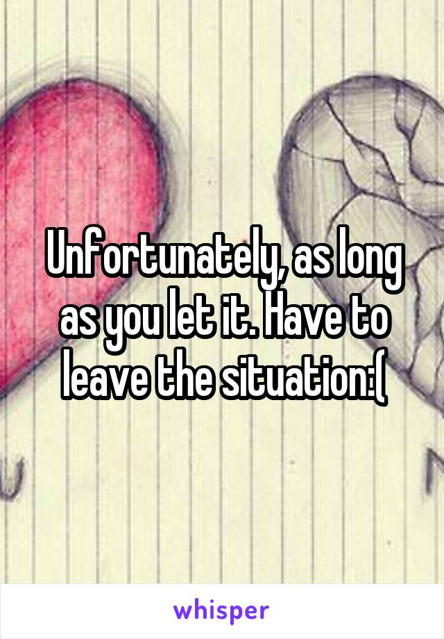 Unfortunately, as long as you let it. Have to leave the situation:(