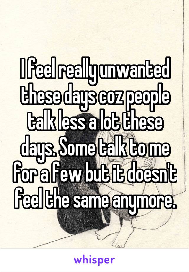 I feel really unwanted these days coz people talk less a lot these days. Some talk to me for a few but it doesn't feel the same anymore.