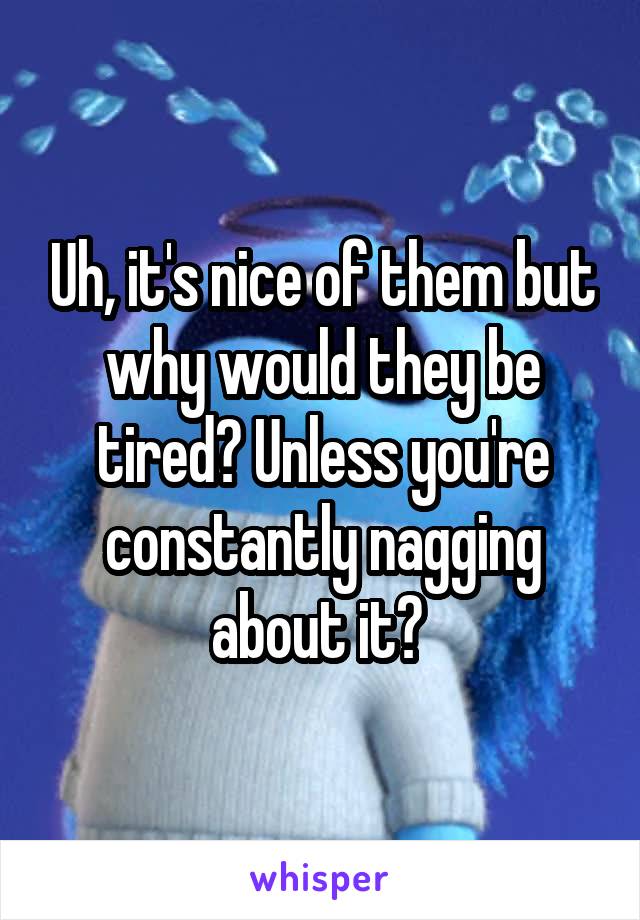 Uh, it's nice of them but why would they be tired? Unless you're constantly nagging about it? 