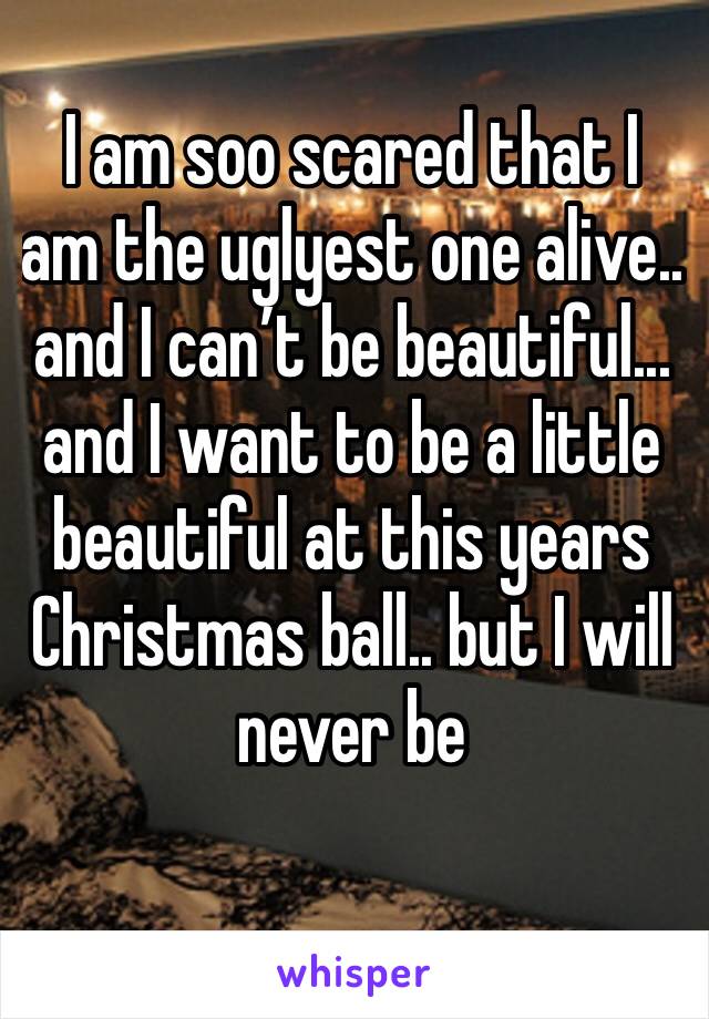 I am soo scared that I am the uglyest one alive.. and I can’t be beautiful... and I want to be a little beautiful at this years Christmas ball.. but I will never be