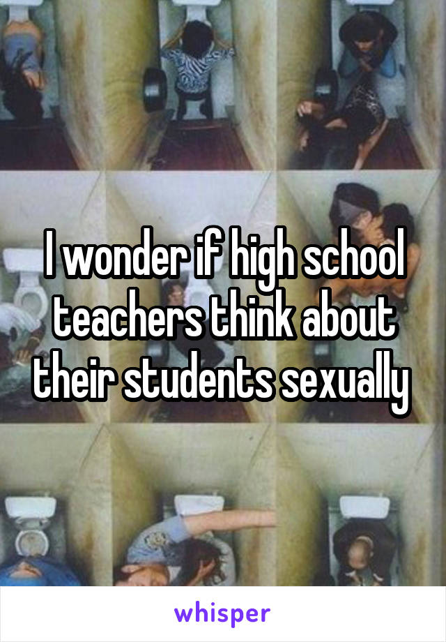 I wonder if high school teachers think about their students sexually 