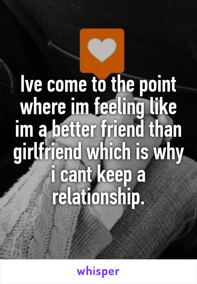 Ive come to the point where im feeling like im a better friend than girlfriend which is why i cant keep a relationship.