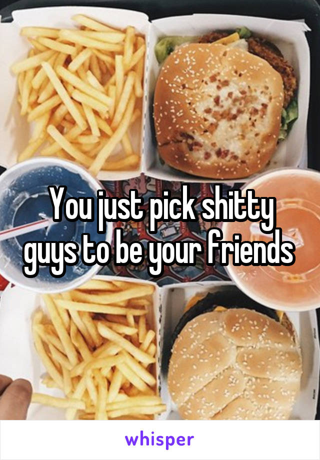 You just pick shitty guys to be your friends 