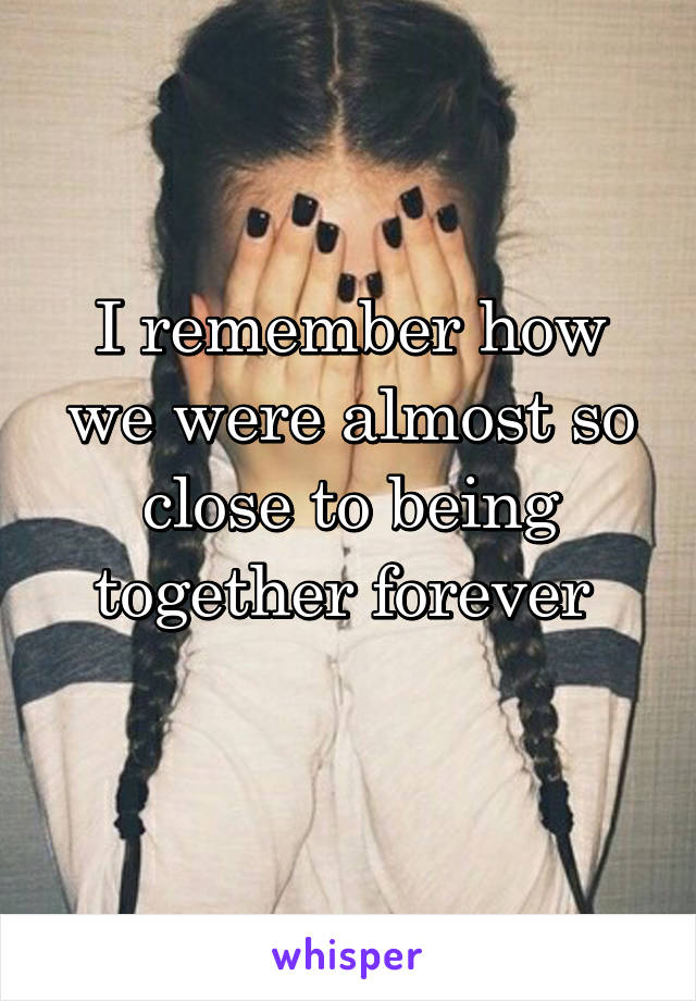 I remember how we were almost so close to being together forever 
