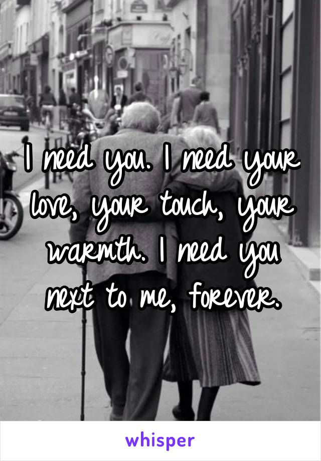 I need you. I need your love, your touch, your warmth. I need you next to me, forever.