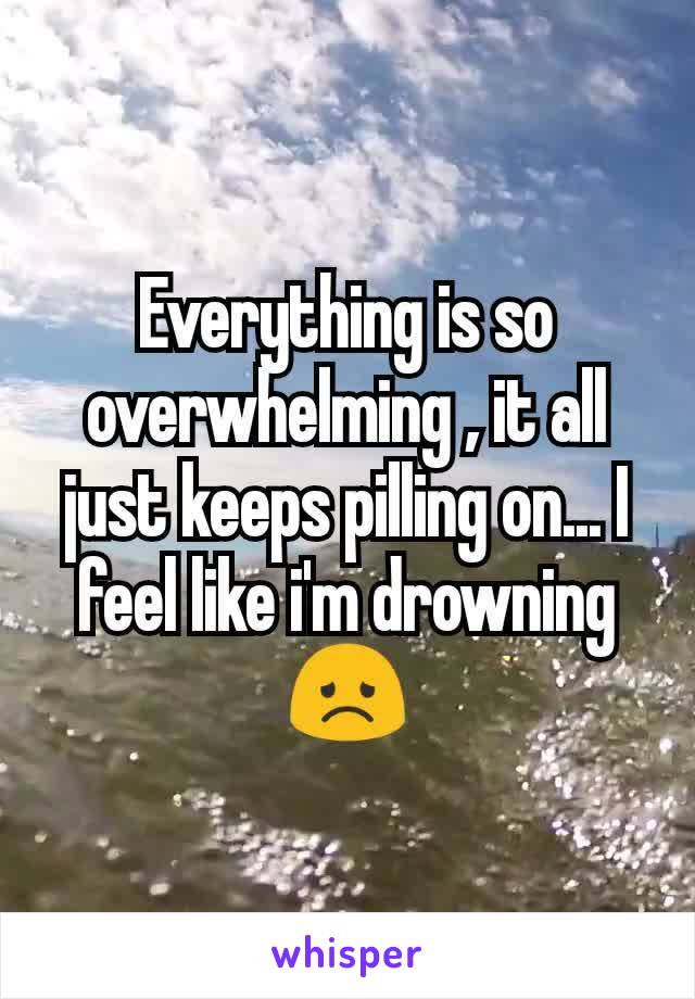 Everything is so overwhelming , it all just keeps pilling on... I feel like i'm drowning 😞