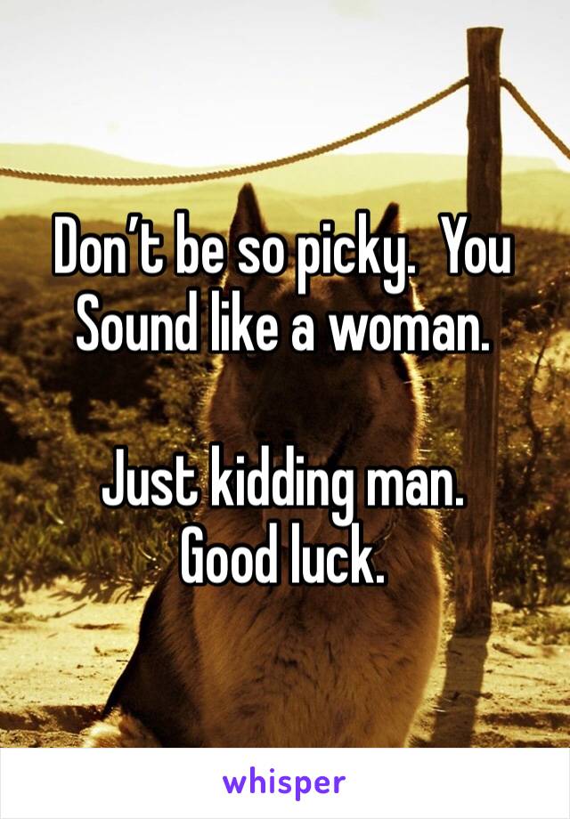 Don’t be so picky.  You Sound like a woman.  

Just kidding man. Good luck. 