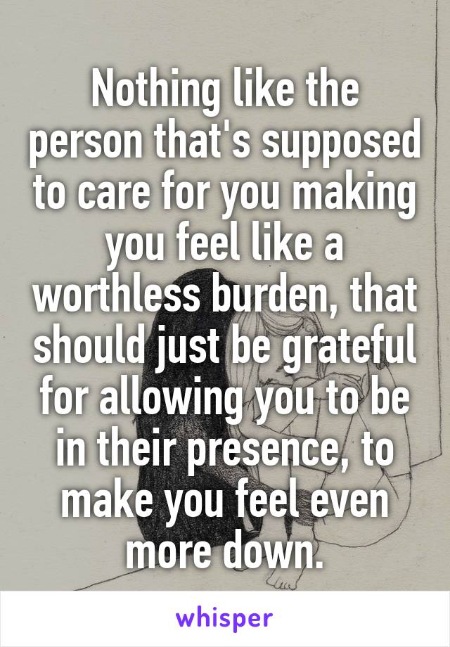 Nothing like the person that's supposed to care for you making you feel like a worthless burden, that should just be grateful for allowing you to be in their presence, to make you feel even more down.