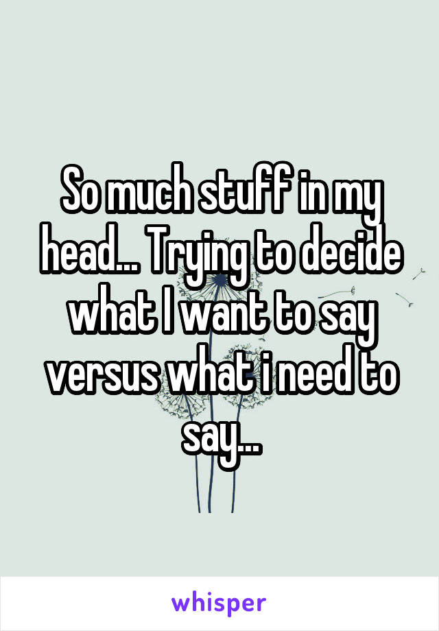 So much stuff in my head... Trying to decide what I want to say versus what i need to say...