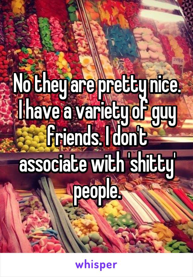 No they are pretty nice. I have a variety of guy friends. I don't associate with 'shitty' people.