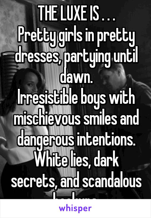 THE LUXE IS . . .
Pretty girls in pretty dresses, partying until dawn.
Irresistible boys with mischievous smiles and dangerous intentions.
White lies, dark secrets, and scandalous hookups.