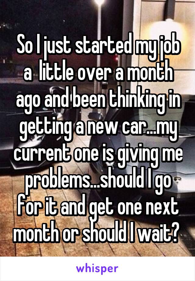 So I just started my job a  little over a month ago and been thinking in getting a new car...my current one is giving me problems...should I go for it and get one next month or should I wait? 