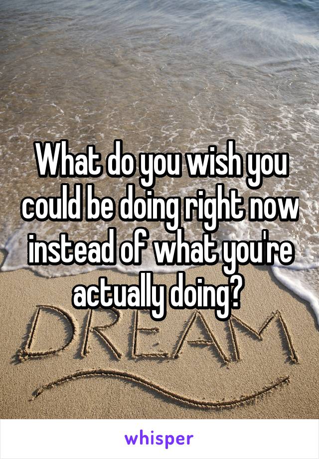 What do you wish you could be doing right now instead of what you're actually doing? 