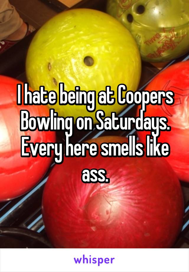 I hate being at Coopers Bowling on Saturdays. Every here smells like ass.