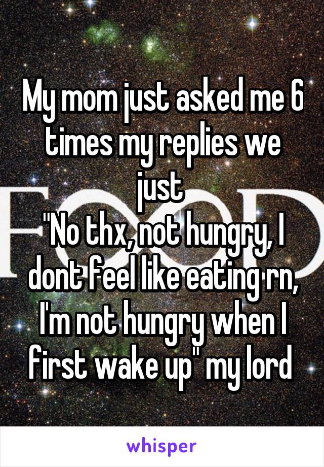 My mom just asked me 6 times my replies we just 
"No thx, not hungry, I dont feel like eating rn, I'm not hungry when I first wake up" my lord 