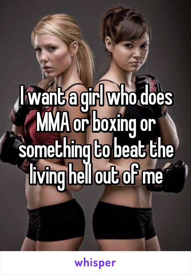 I want a girl who does MMA or boxing or something to beat the living hell out of me