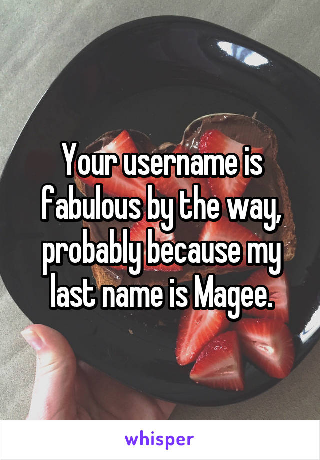 Your username is fabulous by the way, probably because my last name is Magee.