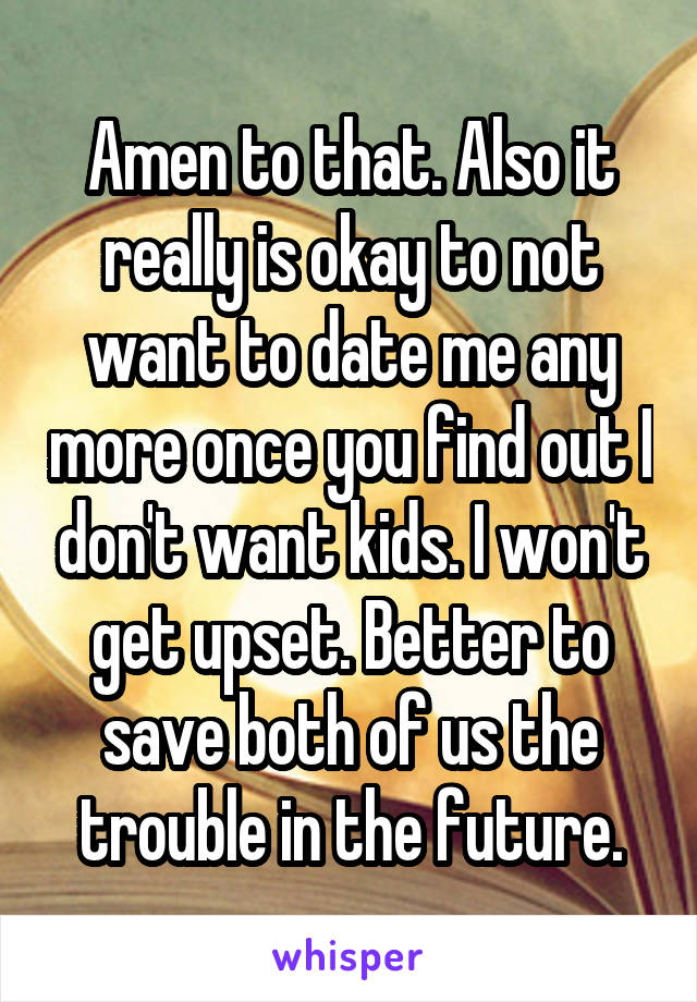 Amen to that. Also it really is okay to not want to date me any more once you find out I don't want kids. I won't get upset. Better to save both of us the trouble in the future.