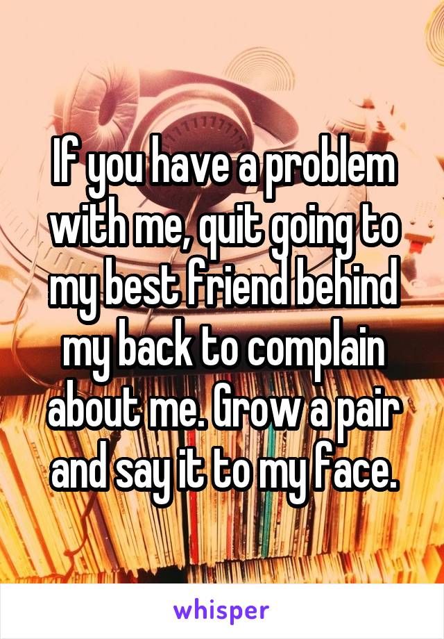 If you have a problem with me, quit going to my best friend behind my back to complain about me. Grow a pair and say it to my face.