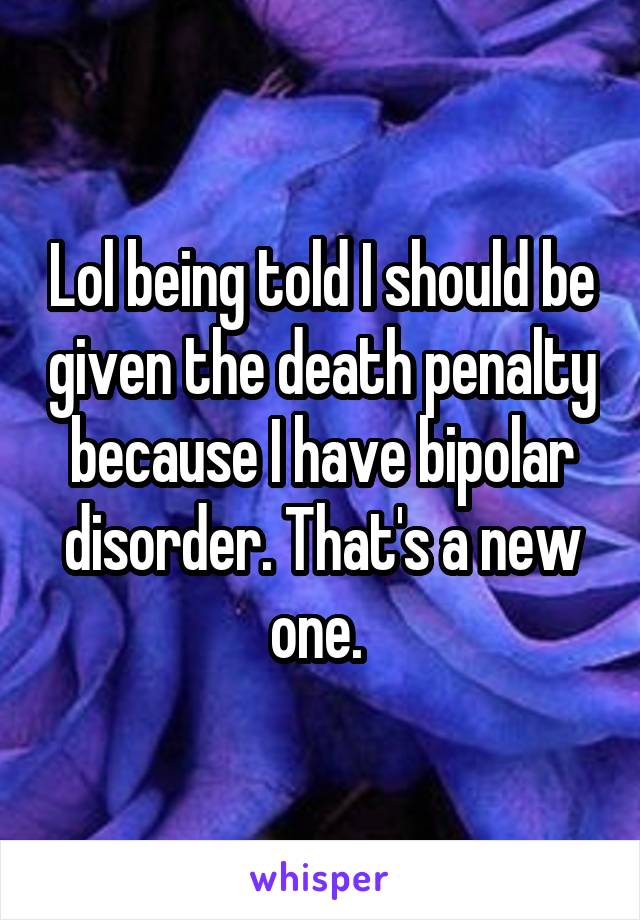 Lol being told I should be given the death penalty because I have bipolar disorder. That's a new one. 