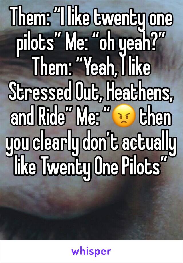 Them: “I like twenty one pilots” Me: “oh yeah?” Them: “Yeah, I like Stressed Out, Heathens, and Ride” Me: “😠 then you clearly don’t actually like Twenty One Pilots” 