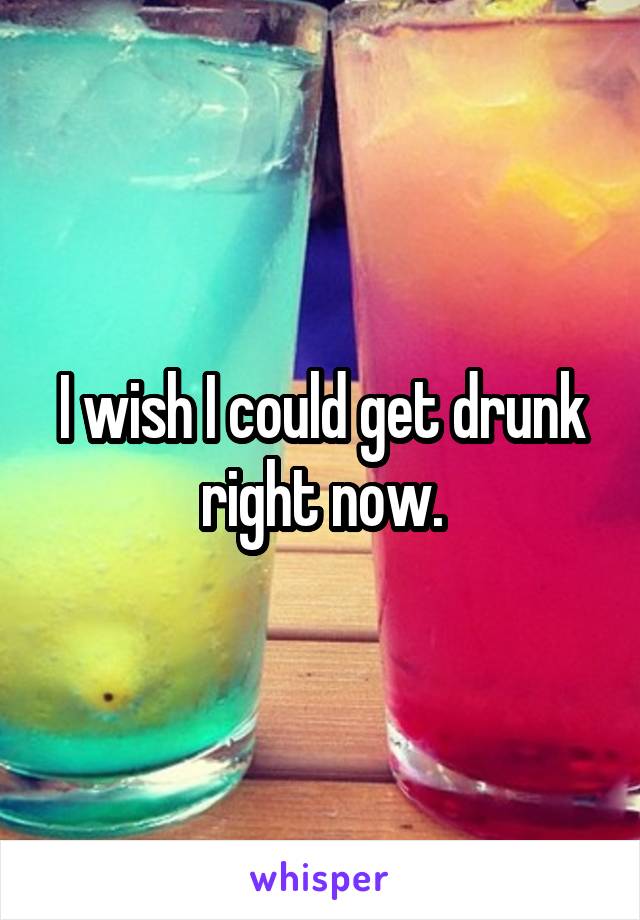 I wish I could get drunk right now.