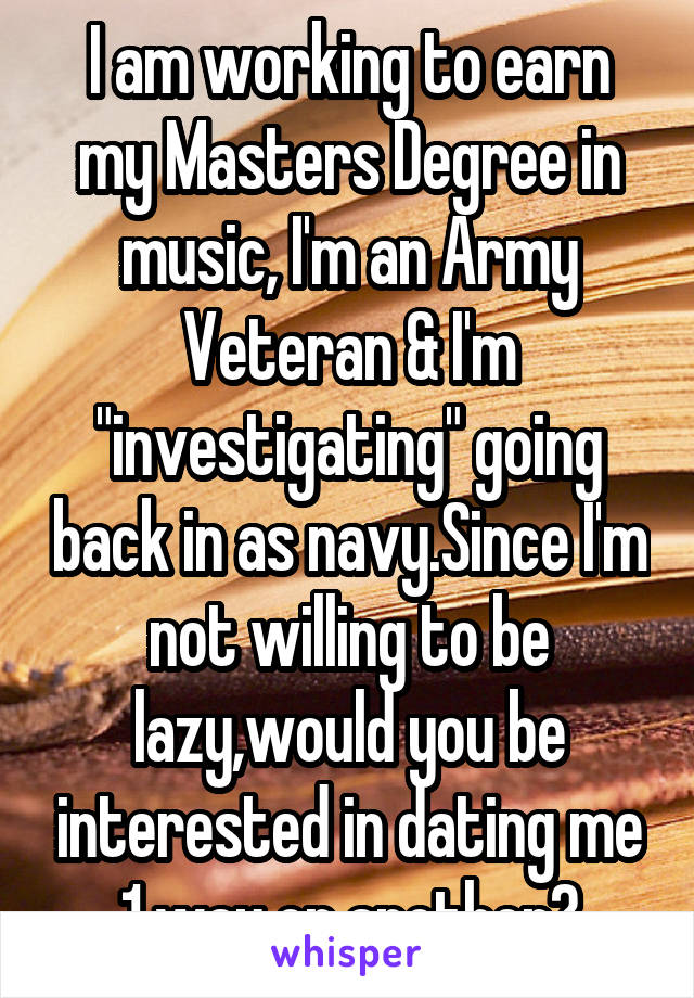 I am working to earn my Masters Degree in music, I'm an Army Veteran & I'm "investigating" going back in as navy.Since I'm not willing to be lazy,would you be interested in dating me 1 way or another?