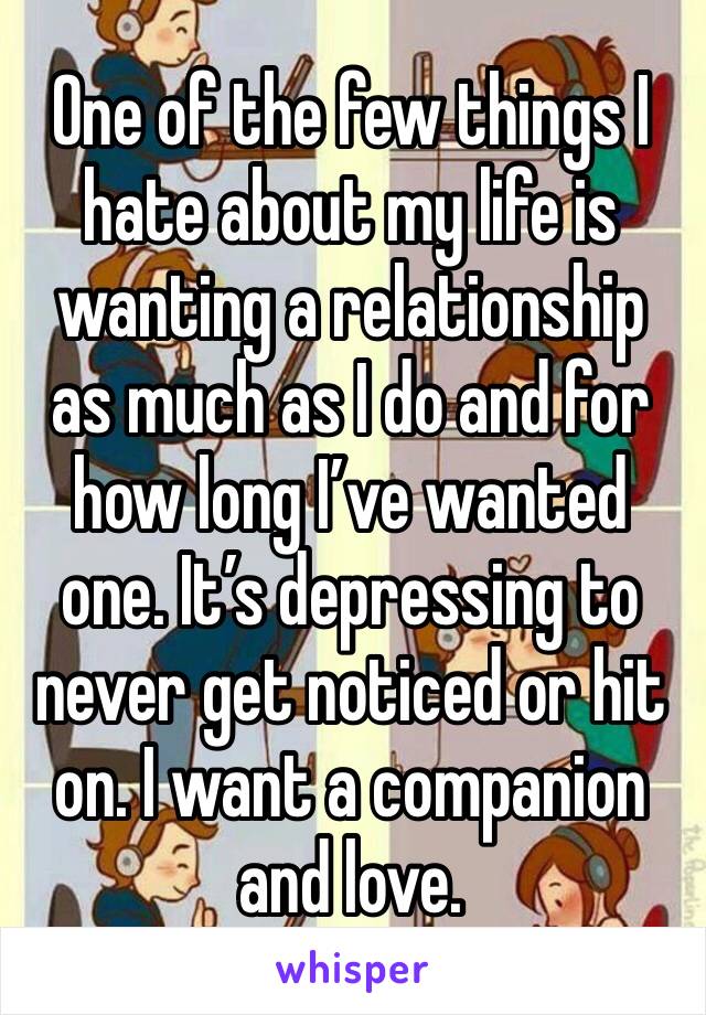 One of the few things I hate about my life is wanting a relationship as much as I do and for how long I’ve wanted one. It’s depressing to never get noticed or hit on. I want a companion and love. 