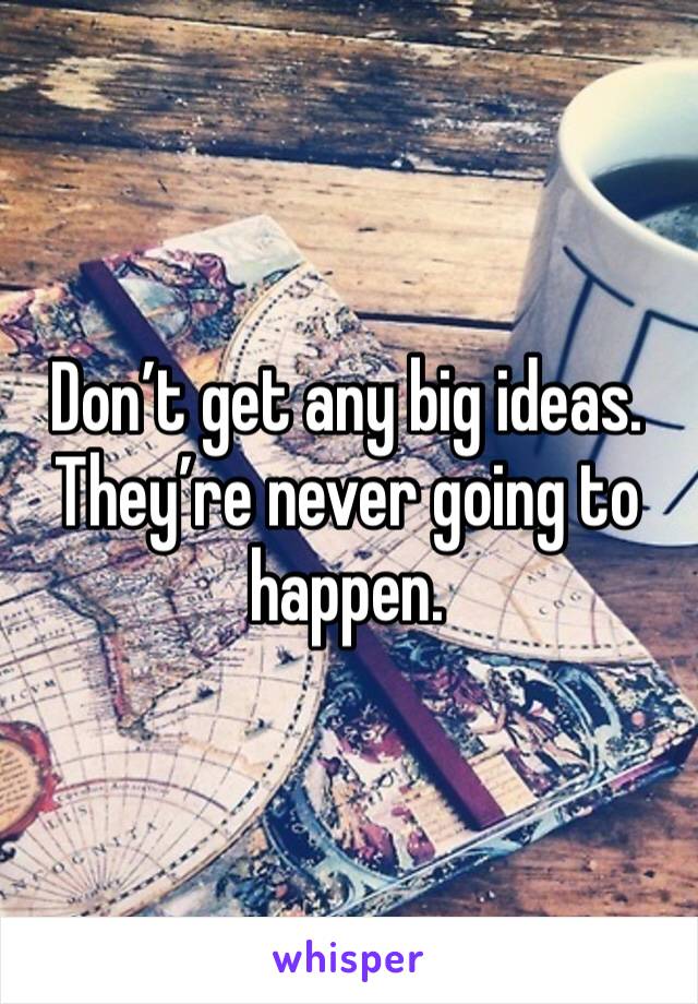 Don’t get any big ideas. They’re never going to happen. 