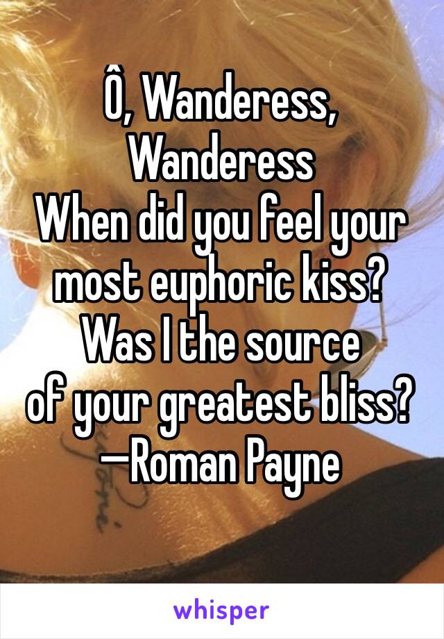 Ô, Wanderess, Wanderess
When did you feel your 
most euphoric kiss? 
Was I the source 
of your greatest bliss?
—Roman Payne