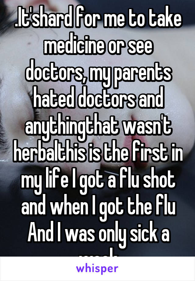 .It'shard for me to take medicine or see doctors, my parents hated doctors and anythingthat wasn't herbalthis is the first in my life I got a flu shot and when I got the flu And I was only sick a week