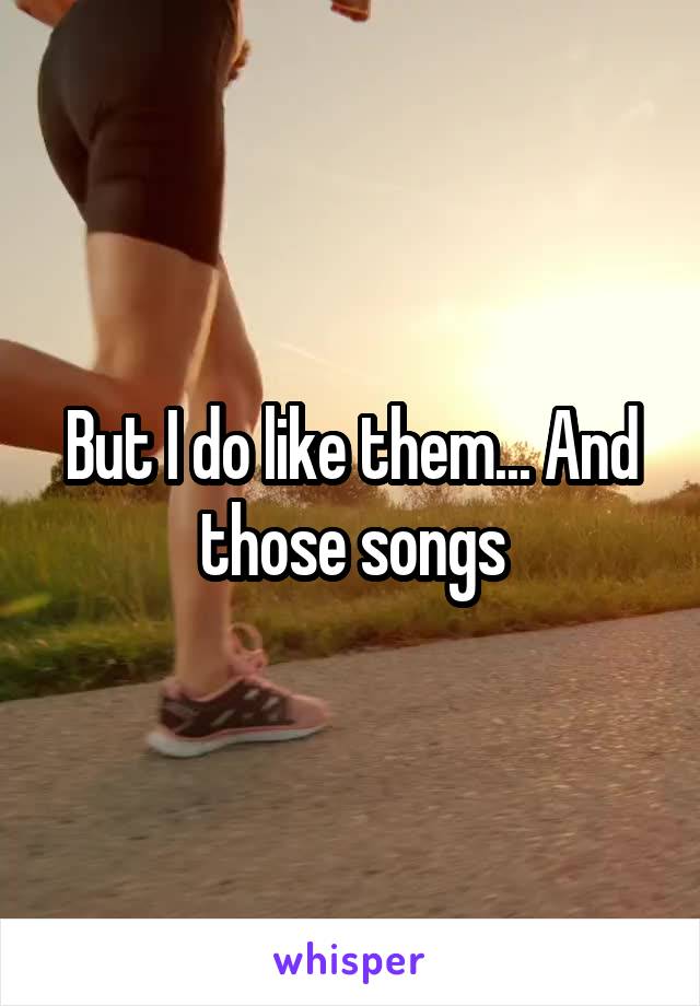 But I do like them... And those songs