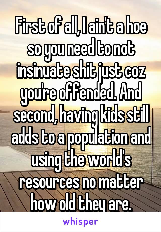 First of all, I ain't a hoe so you need to not insinuate shit just coz you're offended. And second, having kids still adds to a population and using the world's resources no matter how old they are.