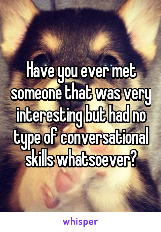 Have you ever met someone that was very interesting but had no type of conversational skills whatsoever?