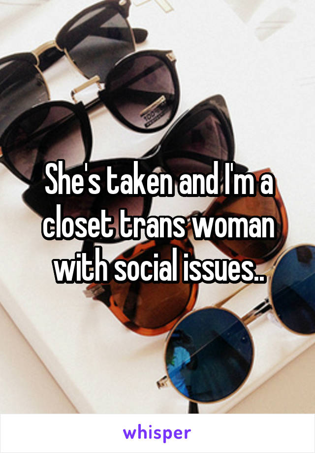 She's taken and I'm a closet trans woman with social issues..