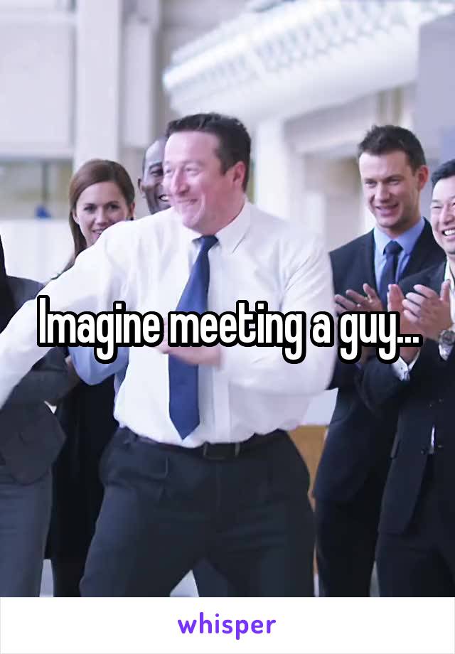 Imagine meeting a guy...