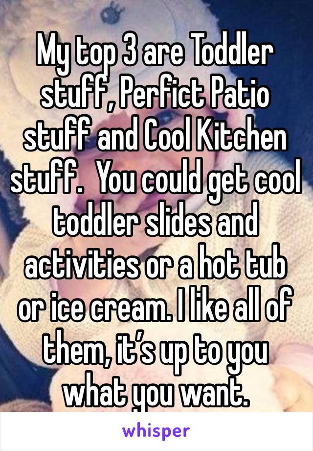 My top 3 are Toddler stuff, Perfict Patio stuff and Cool Kitchen stuff.  You could get cool toddler slides and activities or a hot tub or ice cream. I like all of them, it’s up to you what you want.