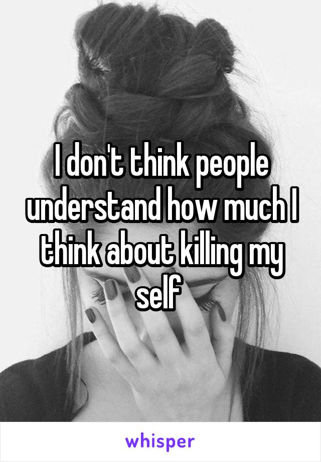 I don't think people understand how much I think about killing my self 