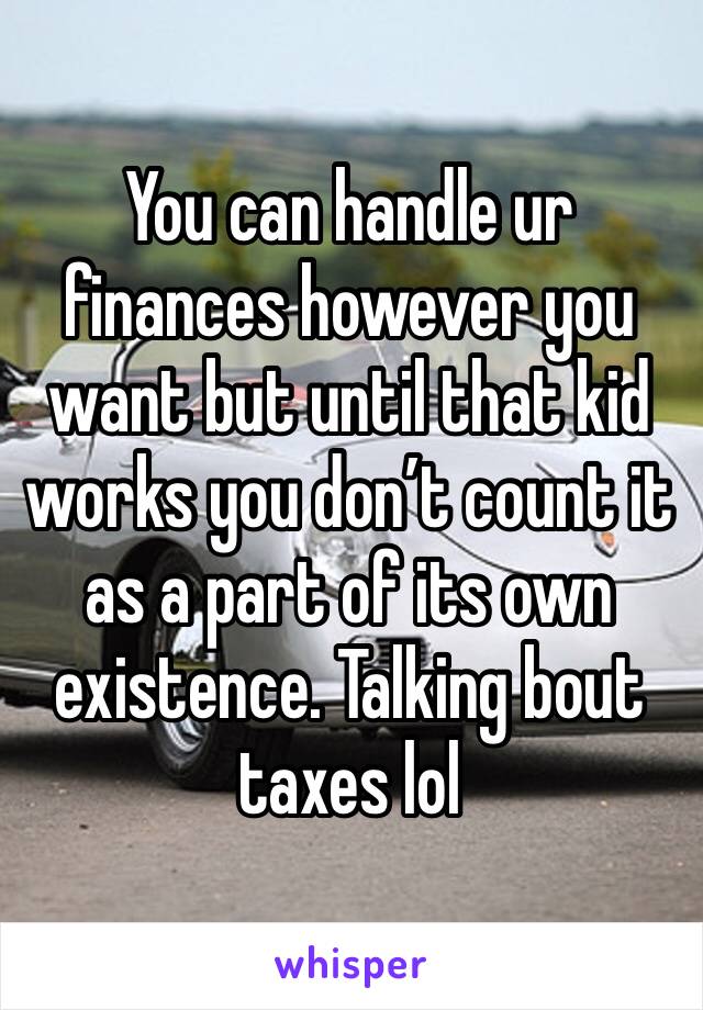 You can handle ur finances however you want but until that kid works you don’t count it as a part of its own existence. Talking bout taxes lol 