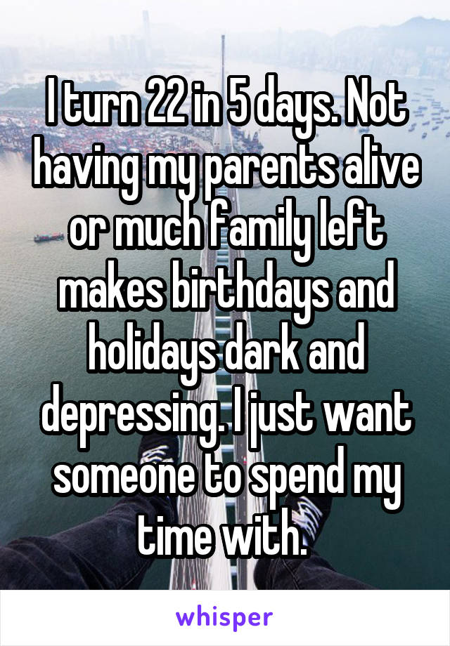 I turn 22 in 5 days. Not having my parents alive or much family left makes birthdays and holidays dark and depressing. I just want someone to spend my time with. 