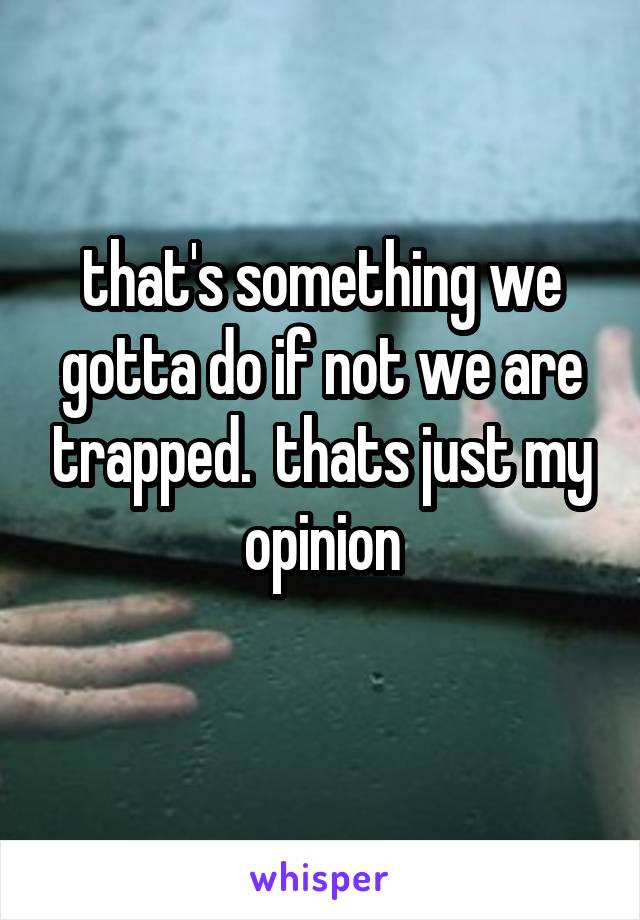 that's something we gotta do if not we are trapped.  thats just my opinion
