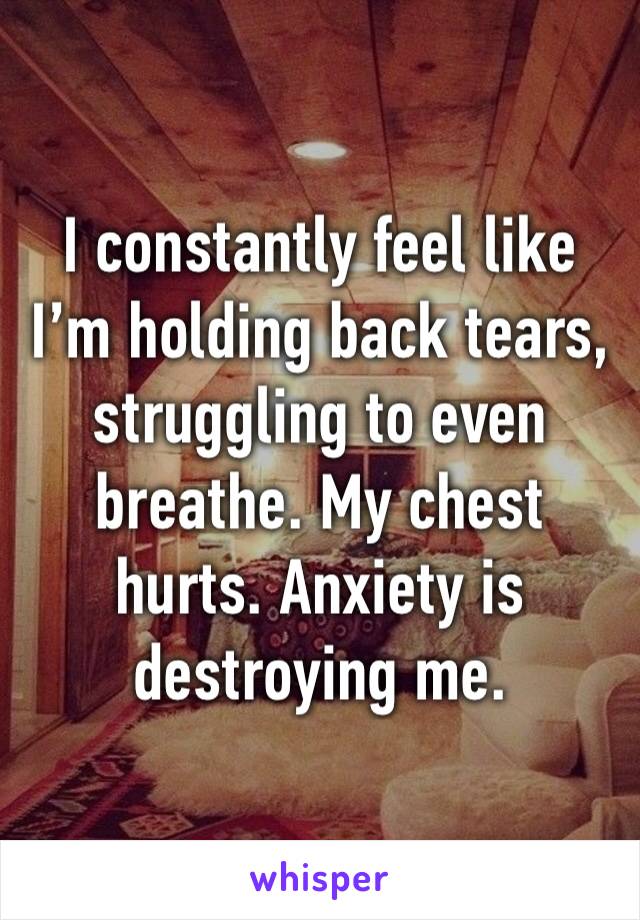 I constantly feel like I’m holding back tears, struggling to even breathe. My chest hurts. Anxiety is destroying me. 