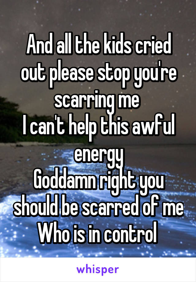 And all the kids cried out please stop you're scarring me 
I can't help this awful energy
Goddamn right you should be scarred of me
Who is in control 