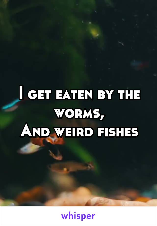 I get eaten by the worms,
And weird fishes