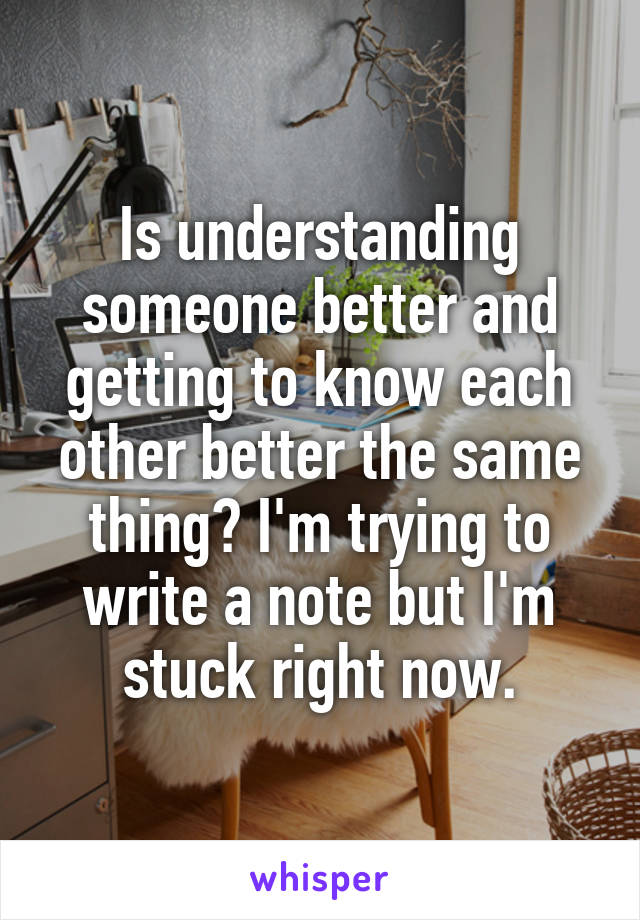 Is understanding someone better and getting to know each other better the same thing? I'm trying to write a note but I'm stuck right now.